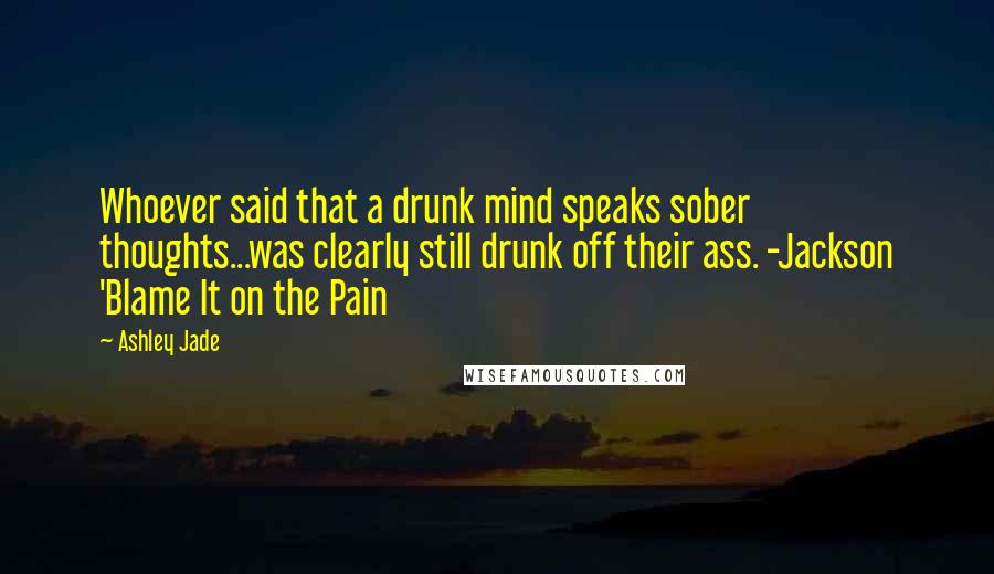 Ashley Jade Quotes: Whoever said that a drunk mind speaks sober thoughts...was clearly still drunk off their ass. -Jackson 'Blame It on the Pain