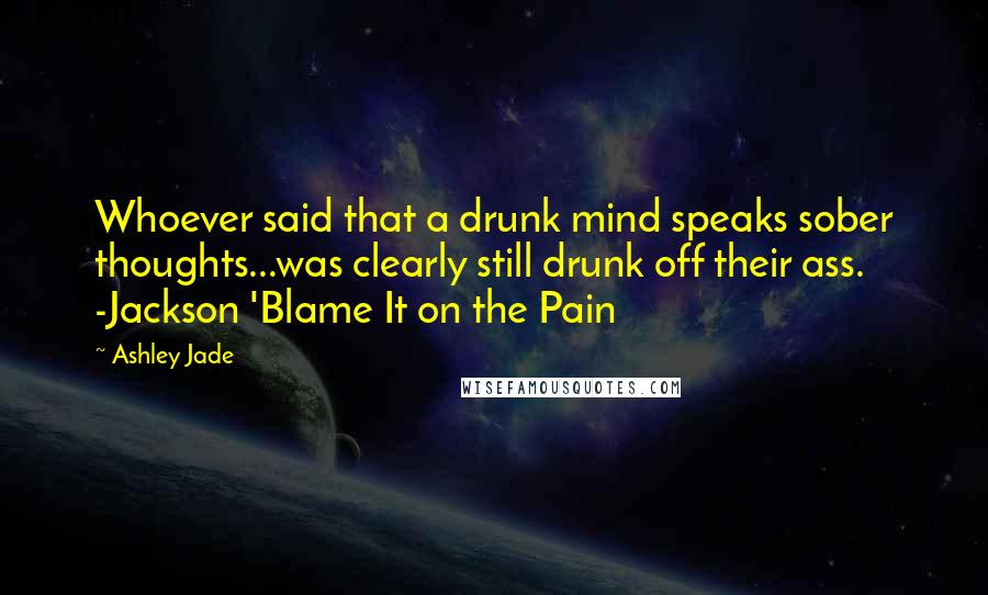 Ashley Jade Quotes: Whoever said that a drunk mind speaks sober thoughts...was clearly still drunk off their ass. -Jackson 'Blame It on the Pain