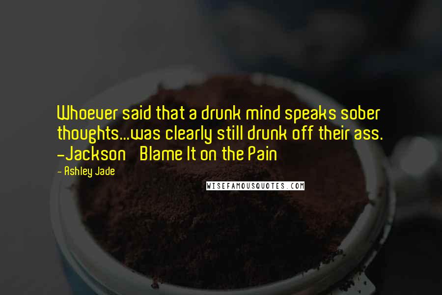 Ashley Jade Quotes: Whoever said that a drunk mind speaks sober thoughts...was clearly still drunk off their ass. -Jackson 'Blame It on the Pain