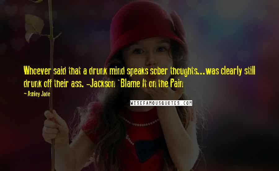 Ashley Jade Quotes: Whoever said that a drunk mind speaks sober thoughts...was clearly still drunk off their ass. -Jackson 'Blame It on the Pain