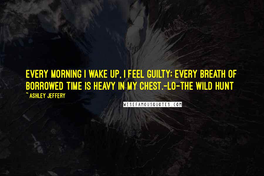 Ashley Jeffery Quotes: Every morning I wake up, I feel guilty; every breath of borrowed time is heavy in my chest.-Lo-The Wild Hunt