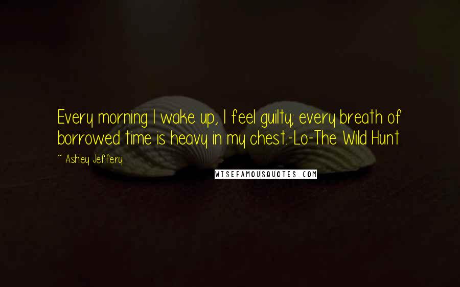 Ashley Jeffery Quotes: Every morning I wake up, I feel guilty; every breath of borrowed time is heavy in my chest.-Lo-The Wild Hunt