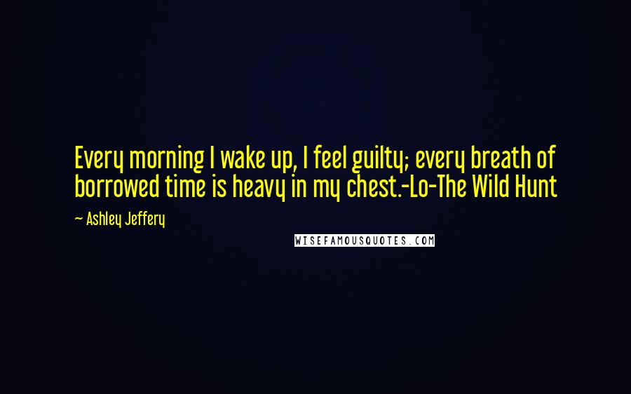 Ashley Jeffery Quotes: Every morning I wake up, I feel guilty; every breath of borrowed time is heavy in my chest.-Lo-The Wild Hunt