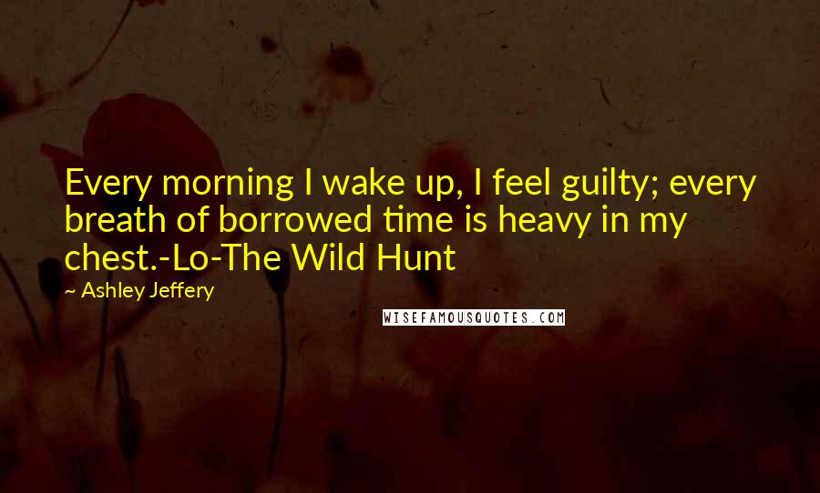 Ashley Jeffery Quotes: Every morning I wake up, I feel guilty; every breath of borrowed time is heavy in my chest.-Lo-The Wild Hunt