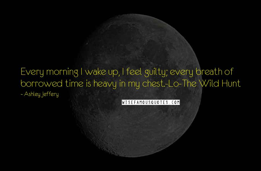 Ashley Jeffery Quotes: Every morning I wake up, I feel guilty; every breath of borrowed time is heavy in my chest.-Lo-The Wild Hunt