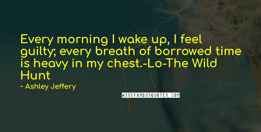 Ashley Jeffery Quotes: Every morning I wake up, I feel guilty; every breath of borrowed time is heavy in my chest.-Lo-The Wild Hunt