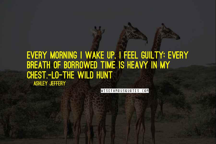 Ashley Jeffery Quotes: Every morning I wake up, I feel guilty; every breath of borrowed time is heavy in my chest.-Lo-The Wild Hunt