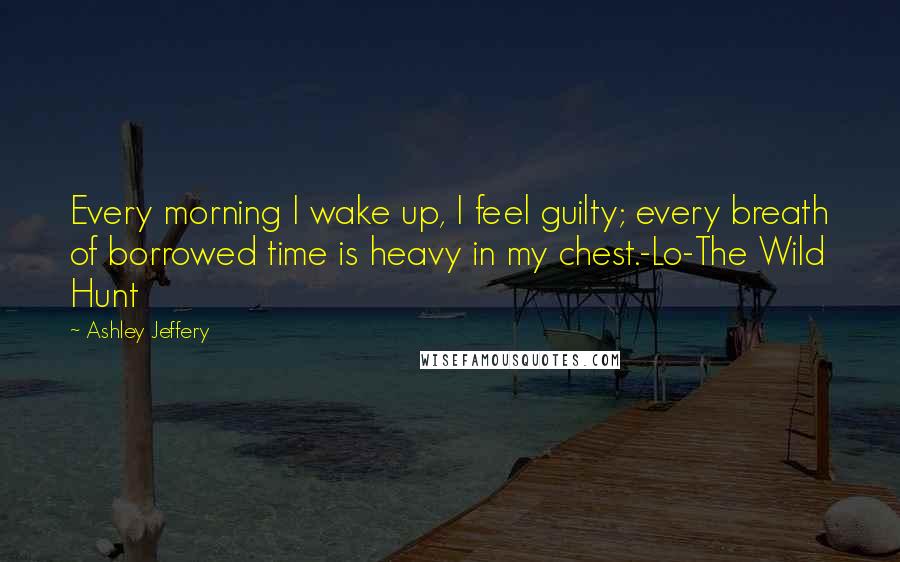 Ashley Jeffery Quotes: Every morning I wake up, I feel guilty; every breath of borrowed time is heavy in my chest.-Lo-The Wild Hunt