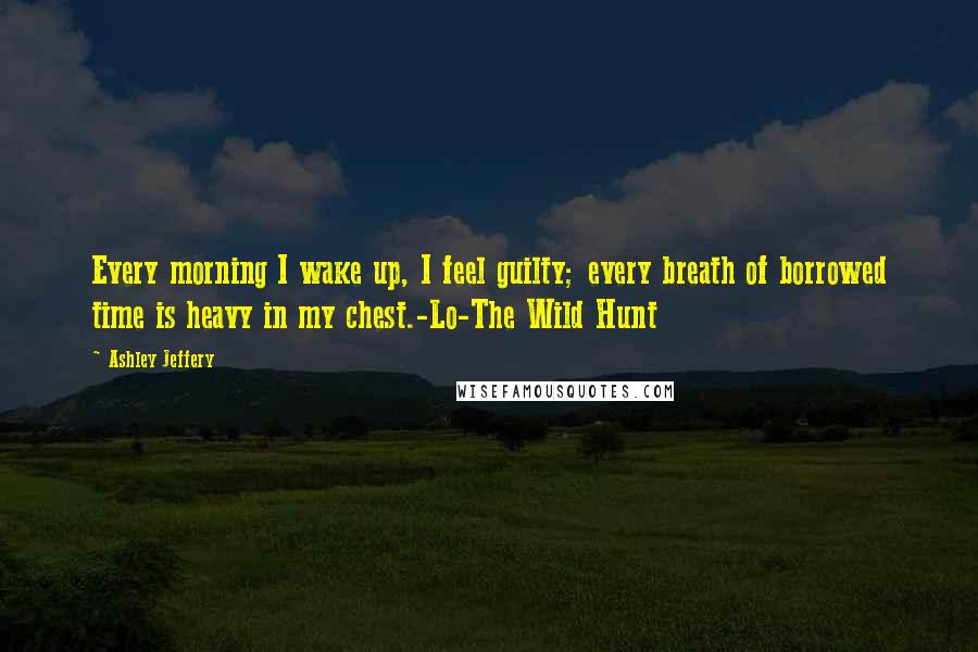 Ashley Jeffery Quotes: Every morning I wake up, I feel guilty; every breath of borrowed time is heavy in my chest.-Lo-The Wild Hunt