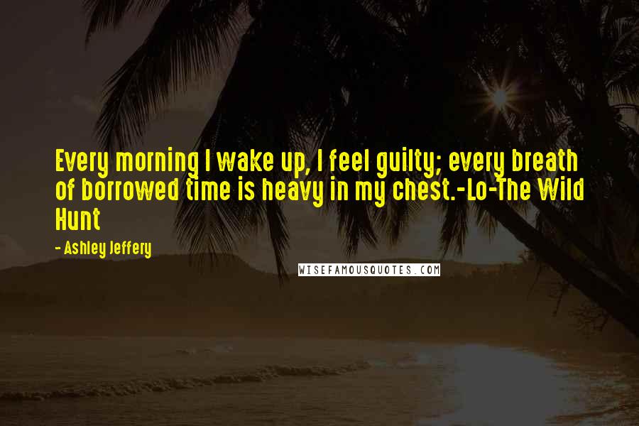 Ashley Jeffery Quotes: Every morning I wake up, I feel guilty; every breath of borrowed time is heavy in my chest.-Lo-The Wild Hunt
