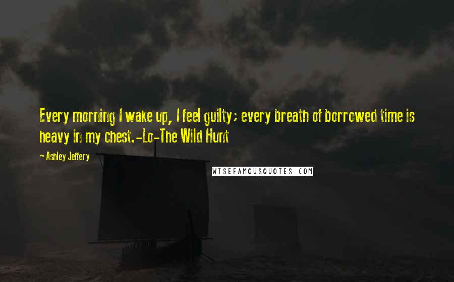 Ashley Jeffery Quotes: Every morning I wake up, I feel guilty; every breath of borrowed time is heavy in my chest.-Lo-The Wild Hunt