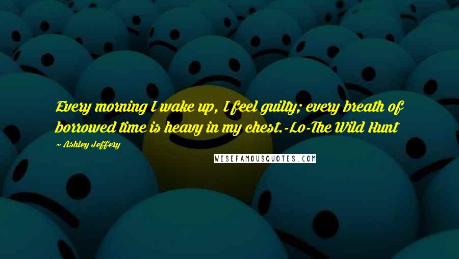 Ashley Jeffery Quotes: Every morning I wake up, I feel guilty; every breath of borrowed time is heavy in my chest.-Lo-The Wild Hunt