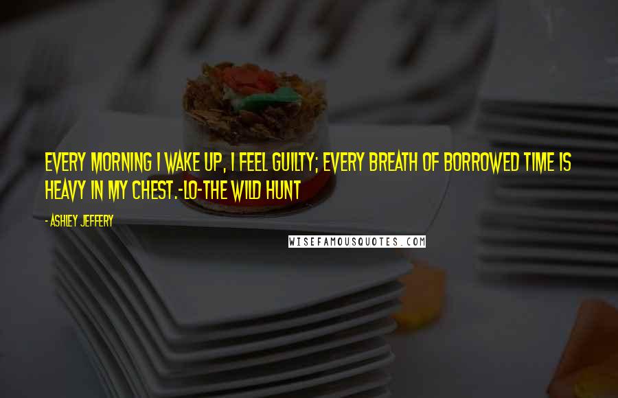 Ashley Jeffery Quotes: Every morning I wake up, I feel guilty; every breath of borrowed time is heavy in my chest.-Lo-The Wild Hunt