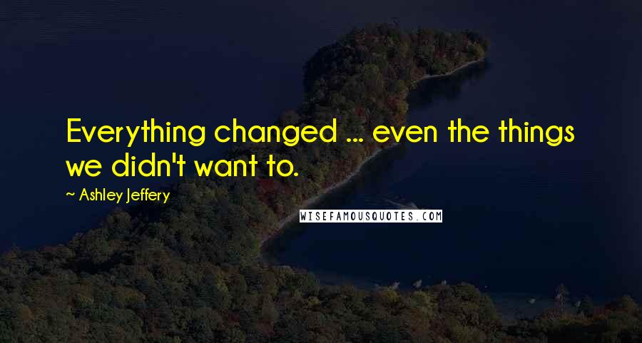 Ashley Jeffery Quotes: Everything changed ... even the things we didn't want to.