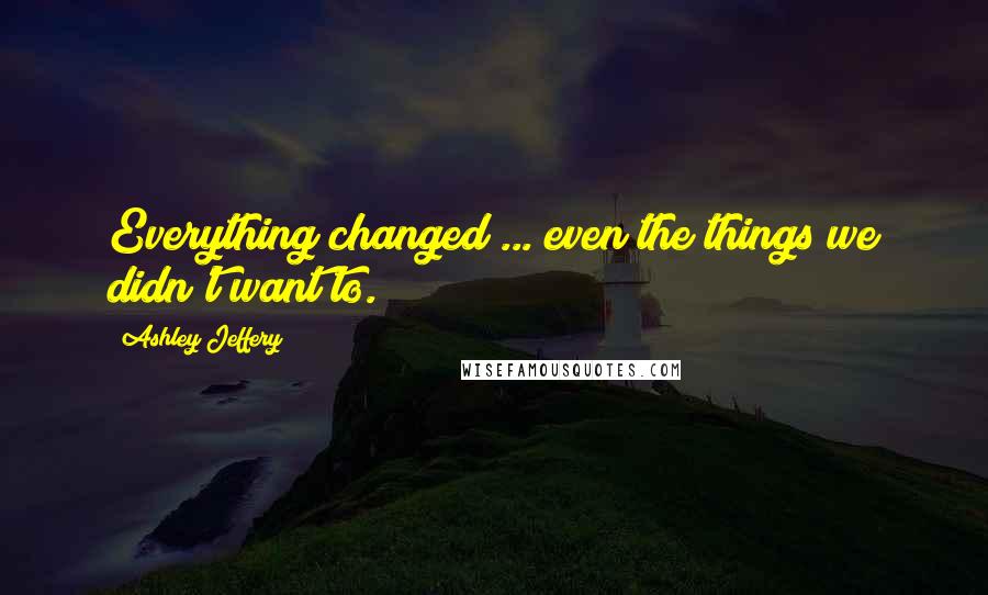 Ashley Jeffery Quotes: Everything changed ... even the things we didn't want to.