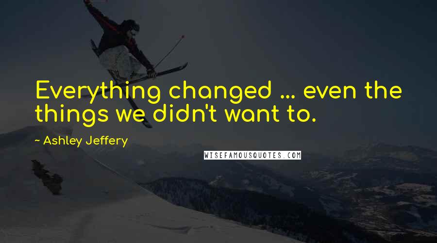 Ashley Jeffery Quotes: Everything changed ... even the things we didn't want to.