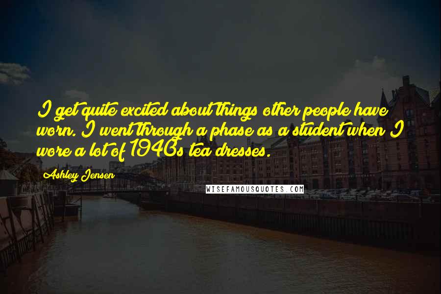 Ashley Jensen Quotes: I get quite excited about things other people have worn. I went through a phase as a student when I wore a lot of 1940s tea dresses.