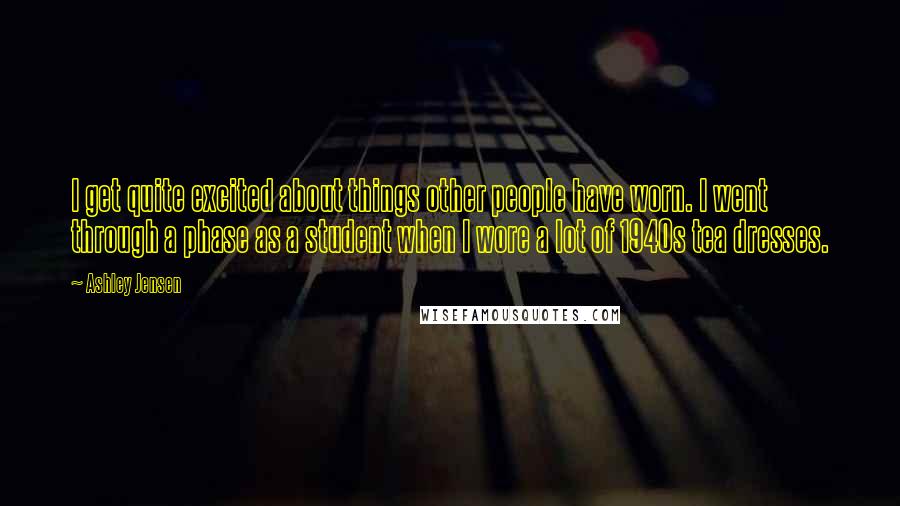Ashley Jensen Quotes: I get quite excited about things other people have worn. I went through a phase as a student when I wore a lot of 1940s tea dresses.