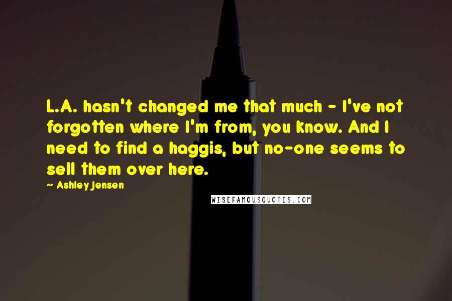 Ashley Jensen Quotes: L.A. hasn't changed me that much - I've not forgotten where I'm from, you know. And I need to find a haggis, but no-one seems to sell them over here.