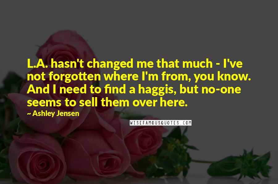 Ashley Jensen Quotes: L.A. hasn't changed me that much - I've not forgotten where I'm from, you know. And I need to find a haggis, but no-one seems to sell them over here.