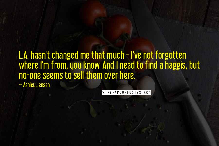 Ashley Jensen Quotes: L.A. hasn't changed me that much - I've not forgotten where I'm from, you know. And I need to find a haggis, but no-one seems to sell them over here.