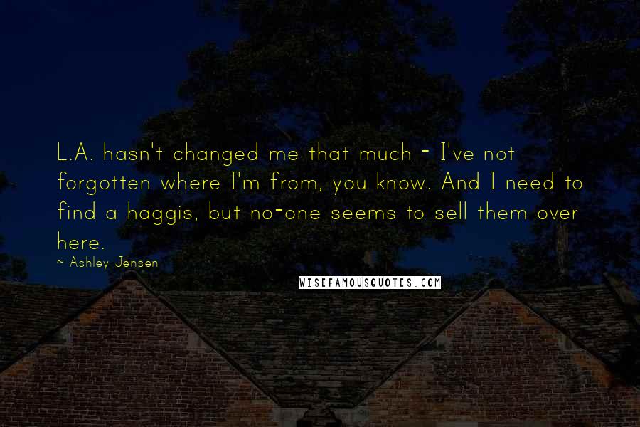 Ashley Jensen Quotes: L.A. hasn't changed me that much - I've not forgotten where I'm from, you know. And I need to find a haggis, but no-one seems to sell them over here.
