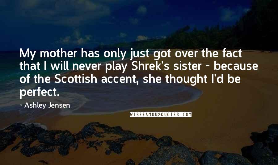Ashley Jensen Quotes: My mother has only just got over the fact that I will never play Shrek's sister - because of the Scottish accent, she thought I'd be perfect.