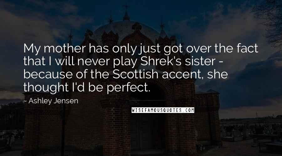 Ashley Jensen Quotes: My mother has only just got over the fact that I will never play Shrek's sister - because of the Scottish accent, she thought I'd be perfect.