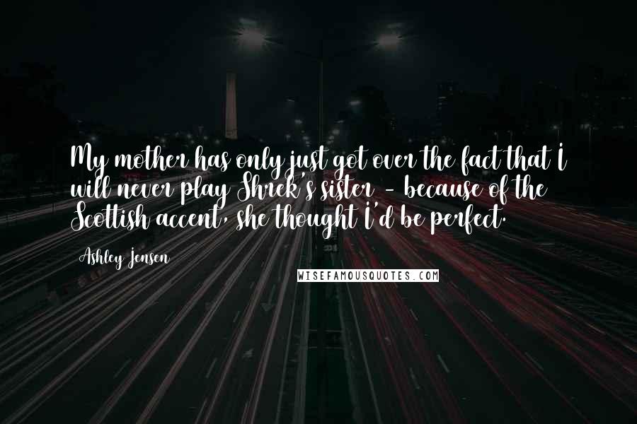 Ashley Jensen Quotes: My mother has only just got over the fact that I will never play Shrek's sister - because of the Scottish accent, she thought I'd be perfect.