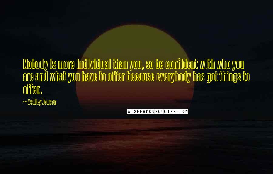 Ashley Jensen Quotes: Nobody is more individual than you, so be confident with who you are and what you have to offer because everybody has got things to offer.
