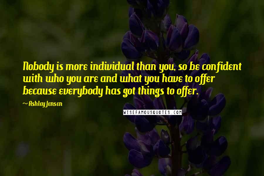 Ashley Jensen Quotes: Nobody is more individual than you, so be confident with who you are and what you have to offer because everybody has got things to offer.