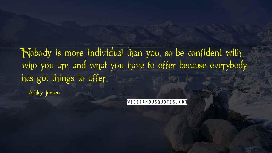 Ashley Jensen Quotes: Nobody is more individual than you, so be confident with who you are and what you have to offer because everybody has got things to offer.