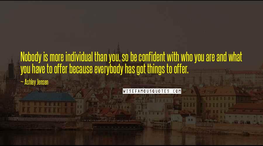 Ashley Jensen Quotes: Nobody is more individual than you, so be confident with who you are and what you have to offer because everybody has got things to offer.