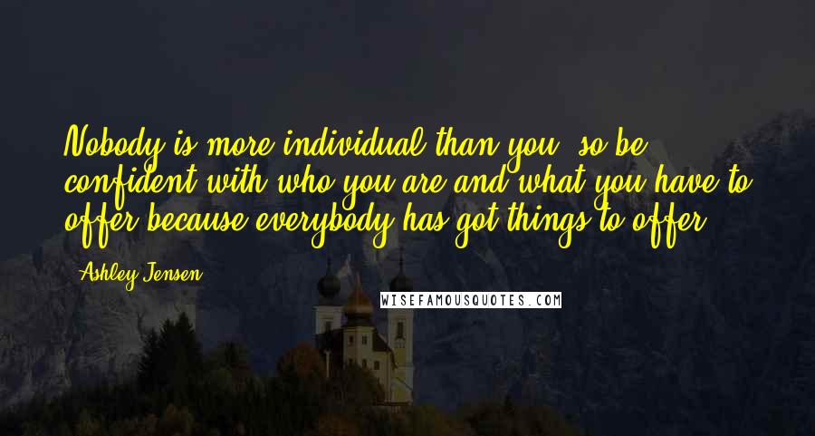 Ashley Jensen Quotes: Nobody is more individual than you, so be confident with who you are and what you have to offer because everybody has got things to offer.