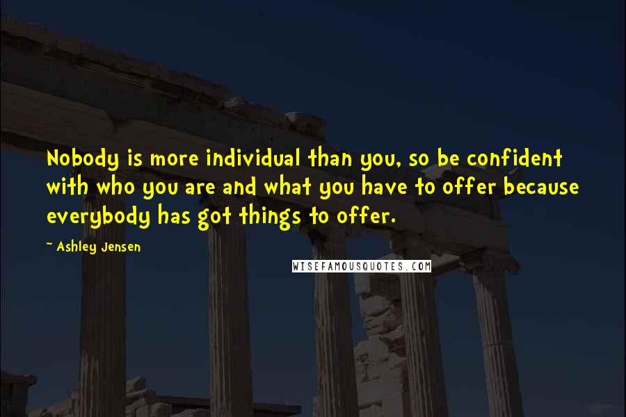 Ashley Jensen Quotes: Nobody is more individual than you, so be confident with who you are and what you have to offer because everybody has got things to offer.