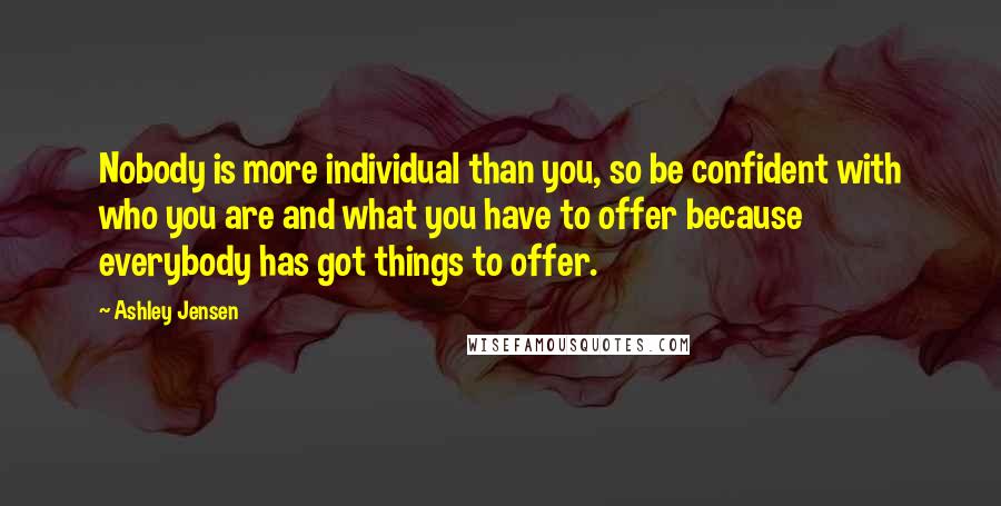 Ashley Jensen Quotes: Nobody is more individual than you, so be confident with who you are and what you have to offer because everybody has got things to offer.
