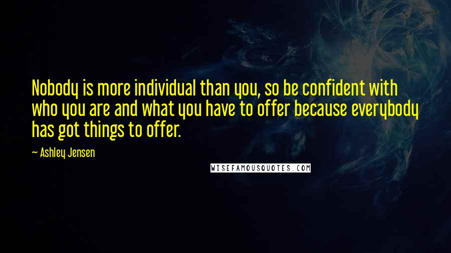 Ashley Jensen Quotes: Nobody is more individual than you, so be confident with who you are and what you have to offer because everybody has got things to offer.