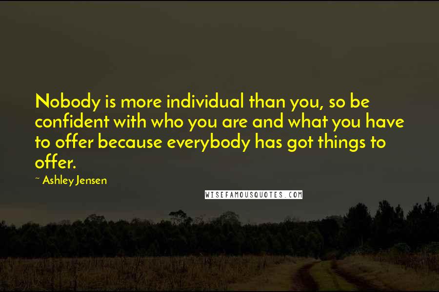 Ashley Jensen Quotes: Nobody is more individual than you, so be confident with who you are and what you have to offer because everybody has got things to offer.