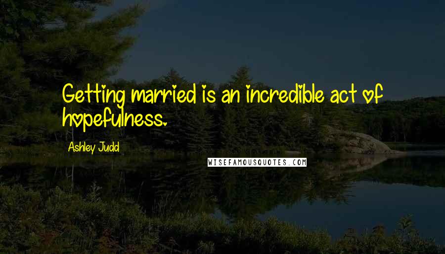 Ashley Judd Quotes: Getting married is an incredible act of hopefulness.