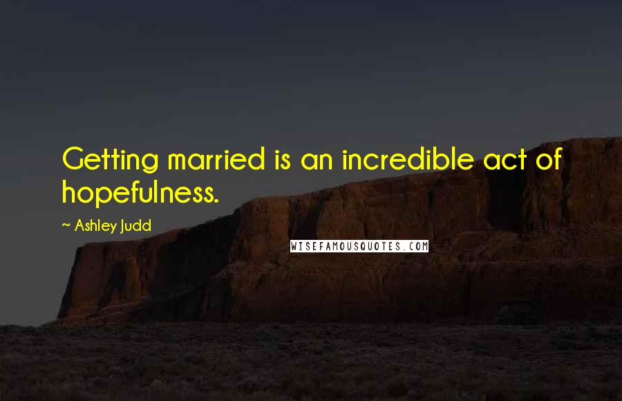 Ashley Judd Quotes: Getting married is an incredible act of hopefulness.