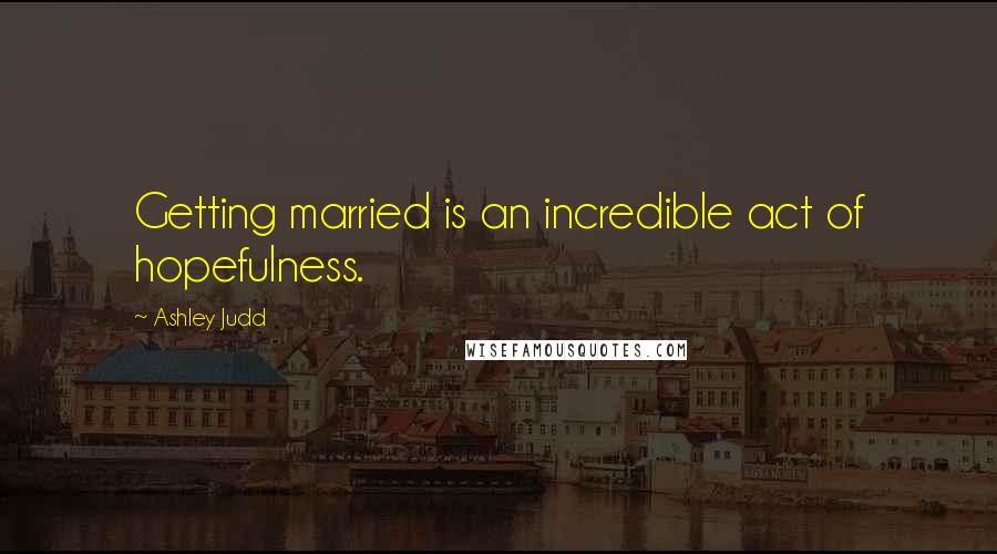 Ashley Judd Quotes: Getting married is an incredible act of hopefulness.