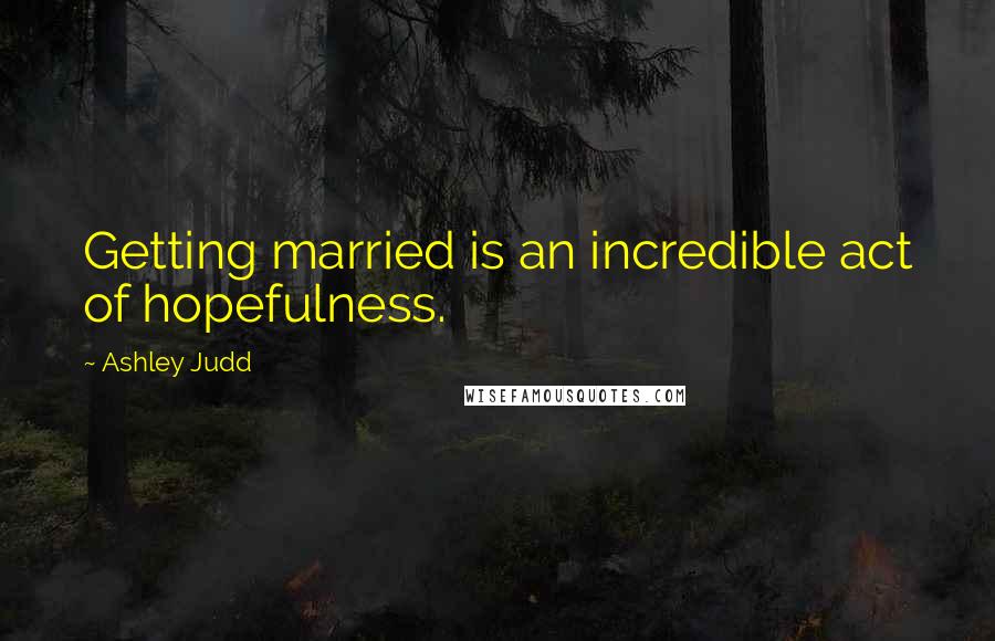 Ashley Judd Quotes: Getting married is an incredible act of hopefulness.