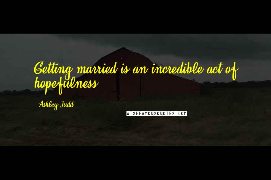 Ashley Judd Quotes: Getting married is an incredible act of hopefulness.