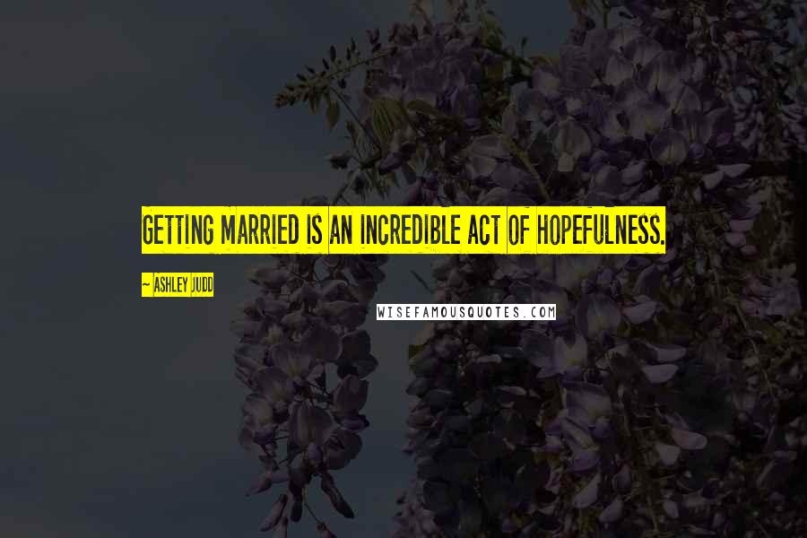 Ashley Judd Quotes: Getting married is an incredible act of hopefulness.