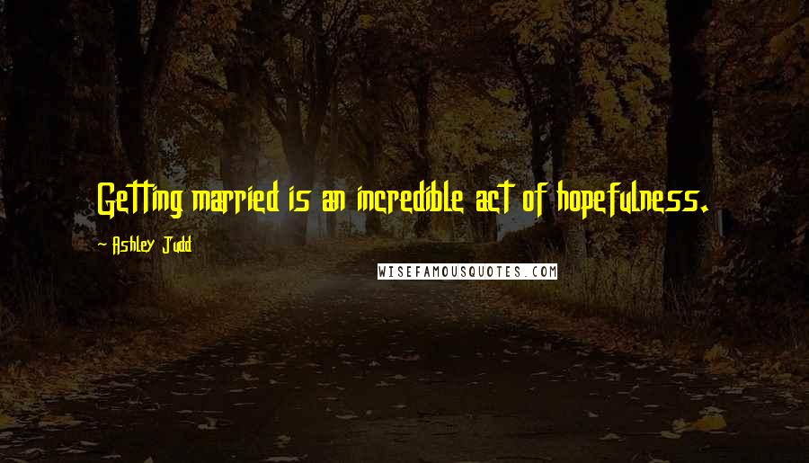 Ashley Judd Quotes: Getting married is an incredible act of hopefulness.