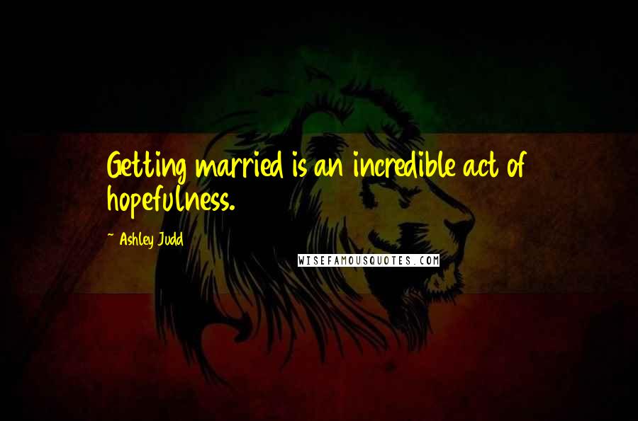 Ashley Judd Quotes: Getting married is an incredible act of hopefulness.