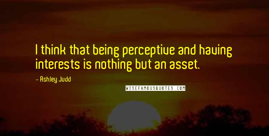 Ashley Judd Quotes: I think that being perceptive and having interests is nothing but an asset.