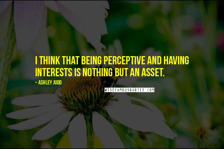 Ashley Judd Quotes: I think that being perceptive and having interests is nothing but an asset.