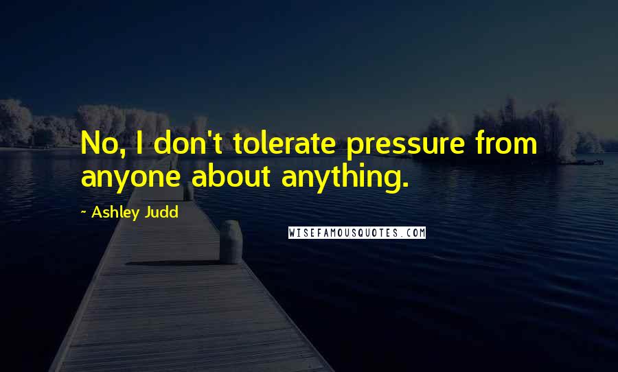 Ashley Judd Quotes: No, I don't tolerate pressure from anyone about anything.
