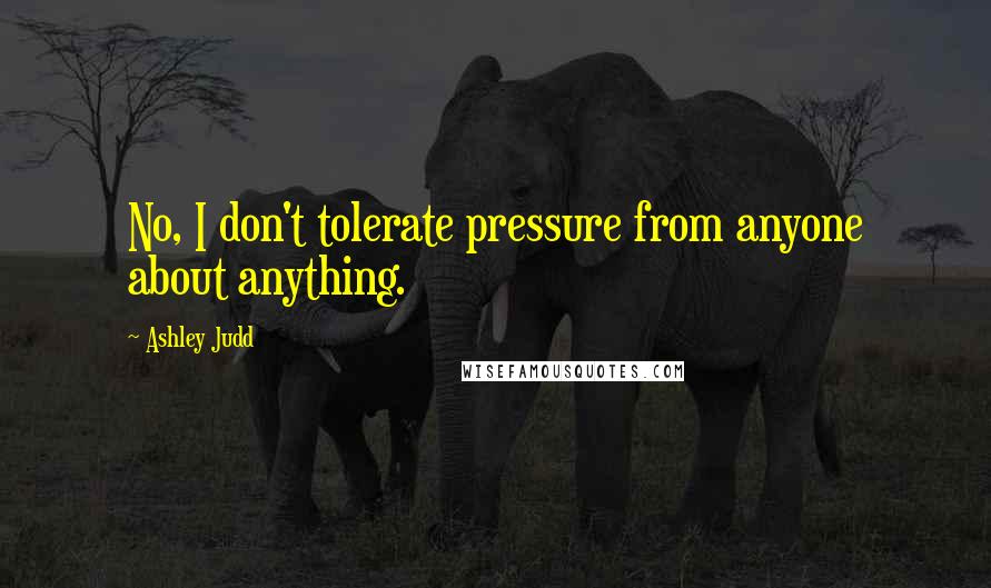 Ashley Judd Quotes: No, I don't tolerate pressure from anyone about anything.